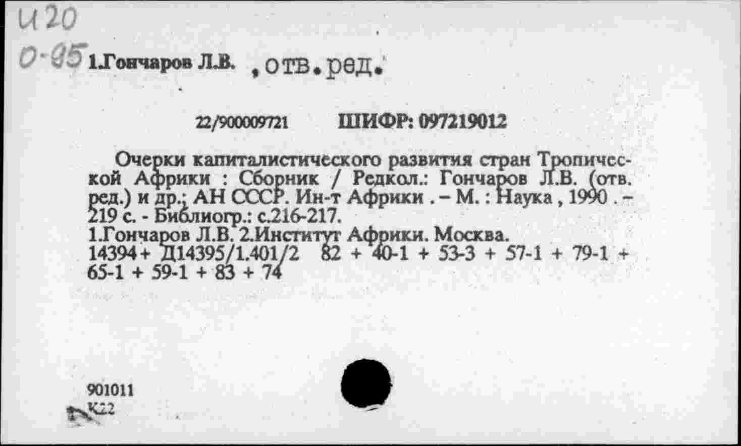 ﻿и 20
О’@5 1ТончаровЛЛ. ,ОТВ*р0Д.
22/900009721 ШИФР: 097219012
Очерки капиталистического развития стран Тропической Африки : Сборник / Редкол.: Гончаров Л.В. (отв. ред.) и др." АН СССР. Ин-т Африки . - М.: Наука, 1990 . -219 с. - Биолиогр.: с216-217.
1Тончаров Л.В. 2.Институг Африки. Москва.
14394+ Д14395/1.401/2 82 + 40-1 + 53-3 + 57-1 + 79-1 + 65-1 + 59-1 + 83 + 74
901011